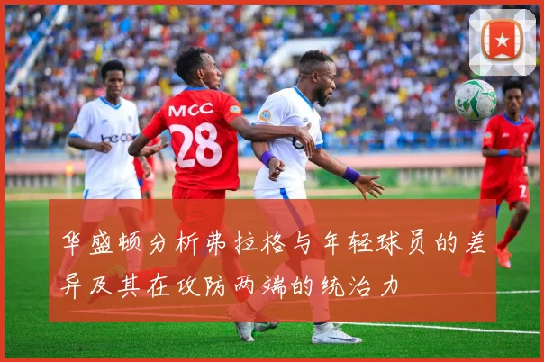 华盛顿分析弗拉格与年轻球员的差异及其在攻防两端的统治力