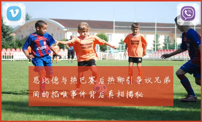 恩比德与热巴赛后热聊引争议兄弟间的掐喉事件背后真相揭秘