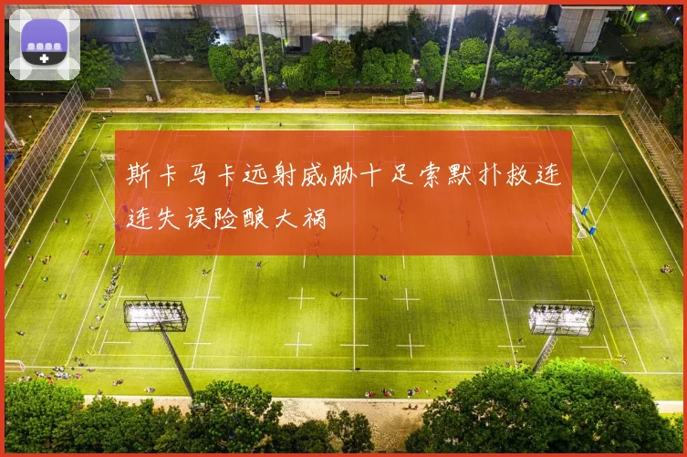 斯卡马卡远射威胁十足索默扑救连连失误险酿大祸