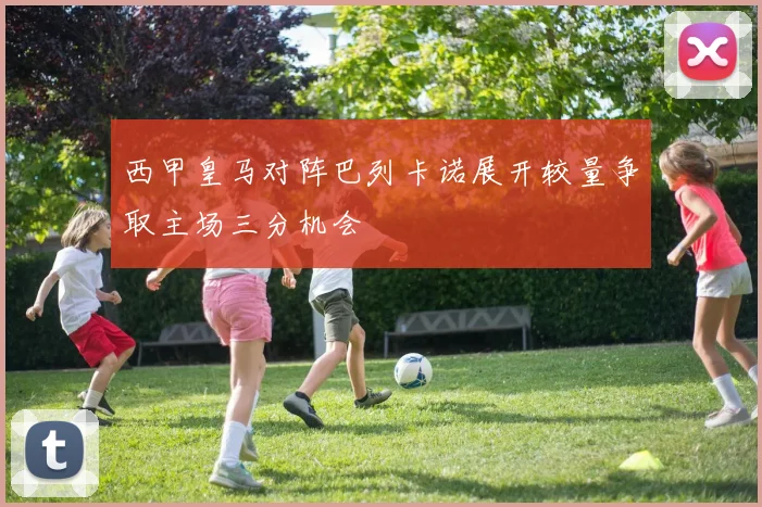 西甲皇马对阵巴列卡诺展开较量争取主场三分机会