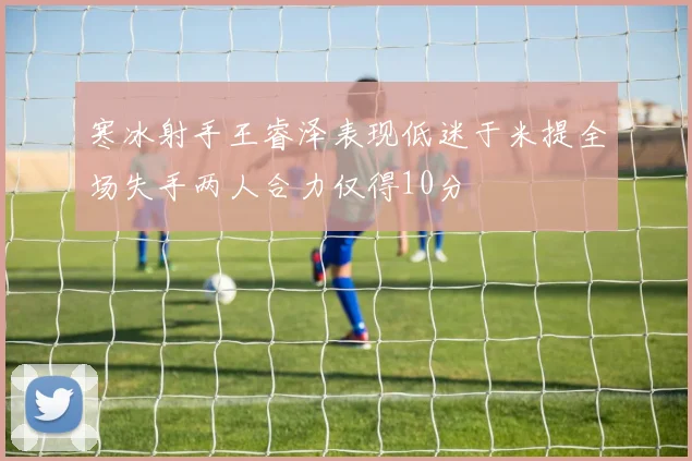 寒冰射手王睿泽表现低迷于米提全场失手两人合力仅得10分