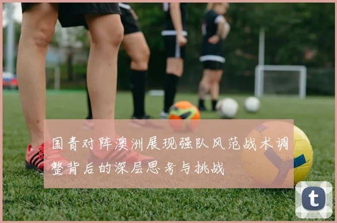 国青对阵澳洲展现强队风范战术调整背后的深层思考与挑战