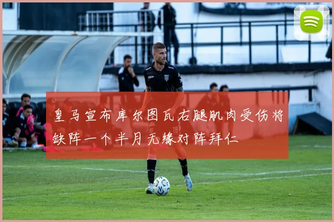 皇马宣布库尔图瓦右腿肌肉受伤将缺阵一个半月无缘对阵拜仁