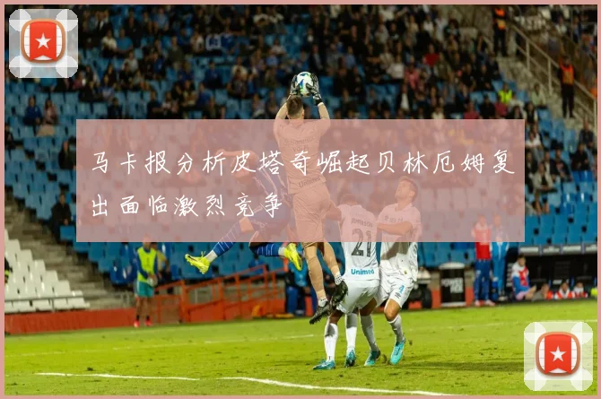 马卡报分析皮塔奇崛起贝林厄姆复出面临激烈竞争