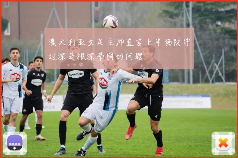 澳大利亚女足主帅直言上半场防守过深是根深蒂固的问题