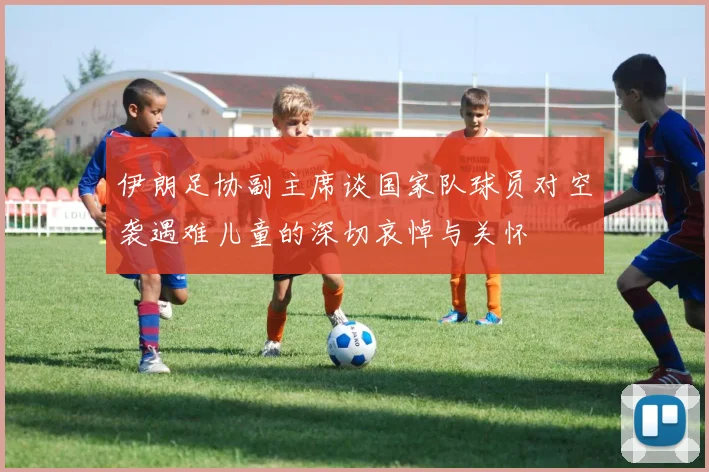 伊朗足协副主席谈国家队球员对空袭遇难儿童的深切哀悼与关怀
