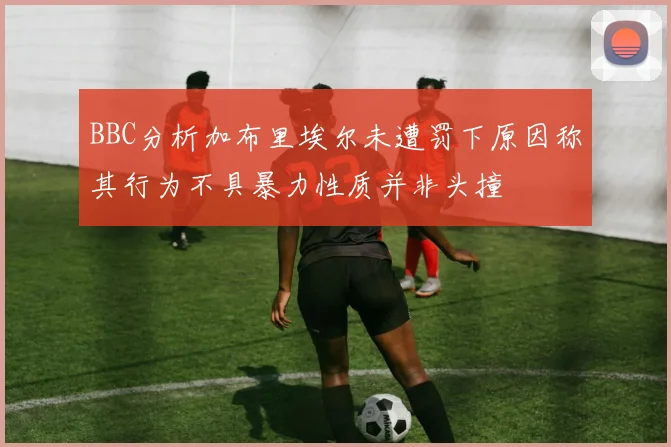 BBC分析加布里埃尔未遭罚下原因称其行为不具暴力性质并非头撞