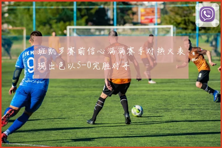 班凯罗赛前信心满满赛季对热火表现出色以5-0完胜对手