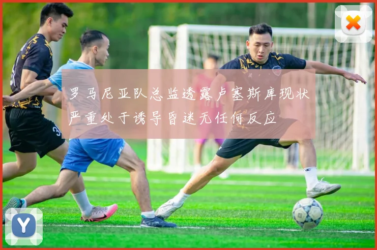 罗马尼亚队总监透露卢塞斯库现状严重处于诱导昏迷无任何反应