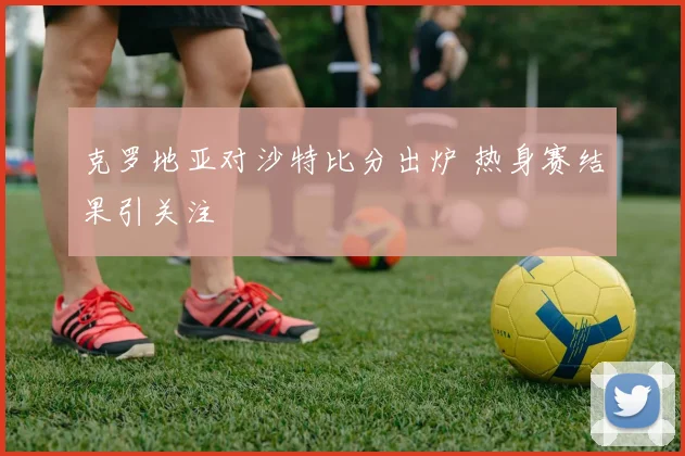 克罗地亚对沙特比分出炉 热身赛结果引关注