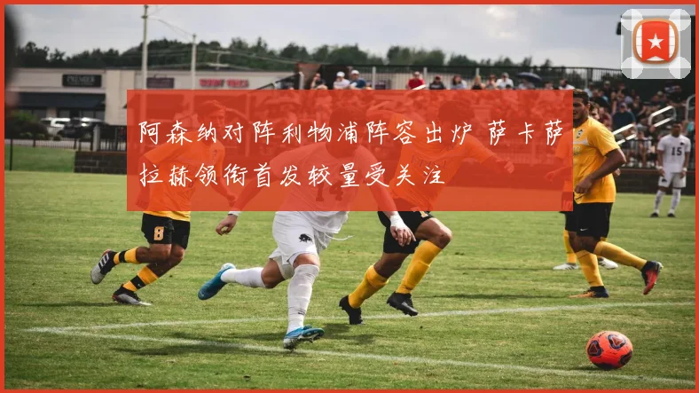 阿森纳对阵利物浦阵容出炉 萨卡萨拉赫领衔首发较量受关注