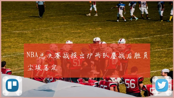 NBA总决赛战报出炉两队鏖战后胜负尘埃落定