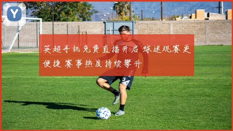 英超手机免费直播开启 球迷观赛更便捷 赛事热度持续攀升