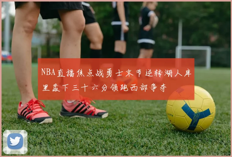 NBA直播焦点战勇士末节逆转湖人库里轰下三十六分领跑西部争夺