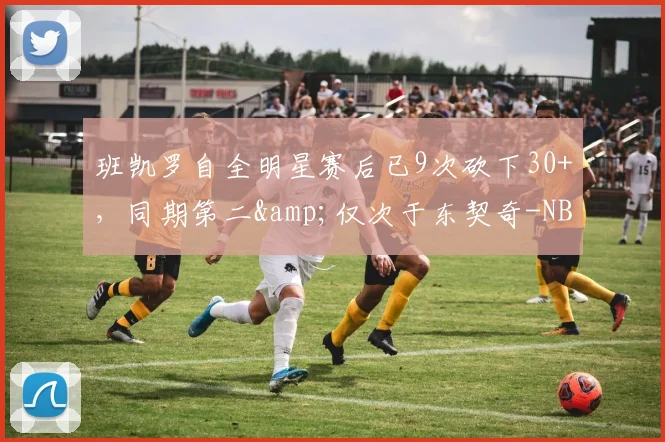 班凯罗自全明星赛后已9次砍下30+，同期第二&仅次于东契奇-NBA新闻